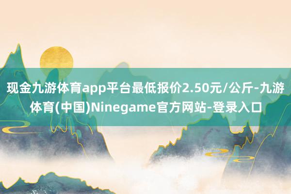 现金九游体育app平台最低报价2.50元/公斤-九游体育(中国)Ninegame官方网站-登录入口