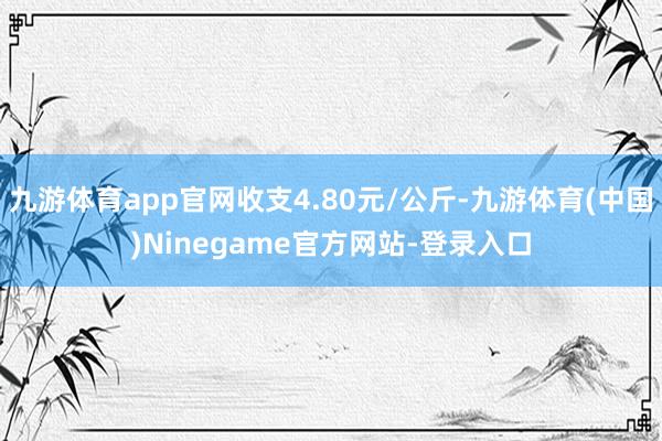 九游体育app官网收支4.80元/公斤-九游体育(中国)Ninegame官方网站-登录入口