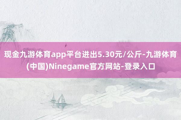 现金九游体育app平台进出5.30元/公斤-九游体育(中国)Ninegame官方网站-登录入口