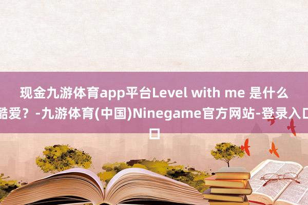 现金九游体育app平台Level with me 是什么酷爱？-九游体育(中国)Ninegame官方网站-登录入口