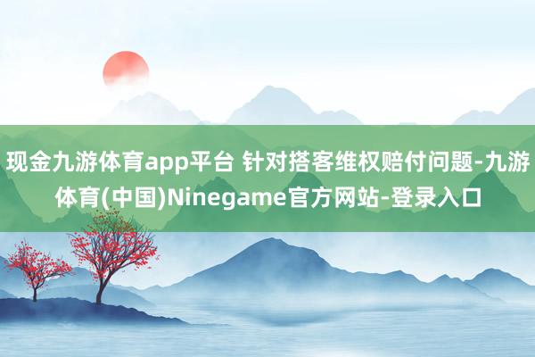 现金九游体育app平台 针对搭客维权赔付问题-九游体育(中国)Ninegame官方网站-登录入口