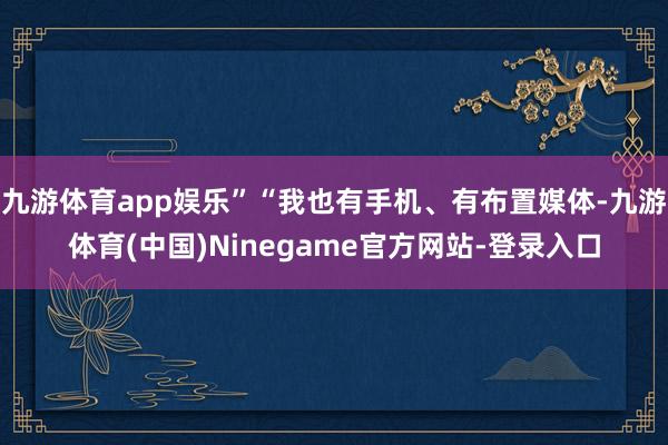 九游体育app娱乐”“我也有手机、有布置媒体-九游体育(中国)Ninegame官方网站-登录入口