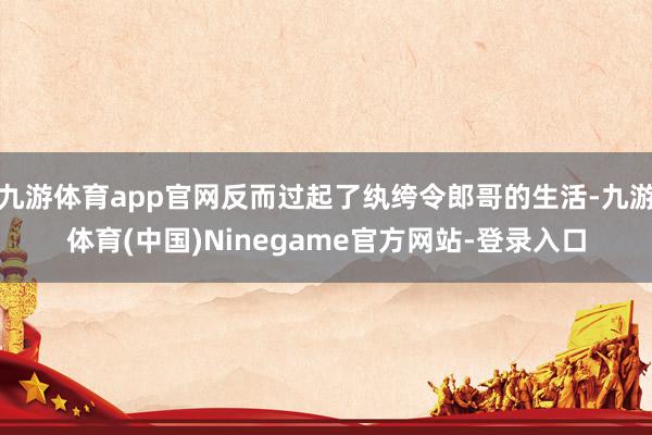 九游体育app官网反而过起了纨绔令郎哥的生活-九游体育(中国)Ninegame官方网站-登录入口