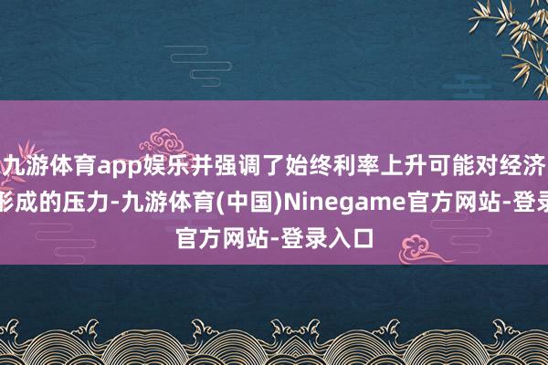 九游体育app娱乐并强调了始终利率上升可能对经济活动形成的压力-九游体育(中国)Ninegame官方网站-登录入口