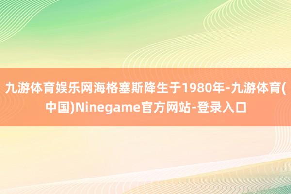 九游体育娱乐网海格塞斯降生于1980年-九游体育(中国)Ninegame官方网站-登录入口