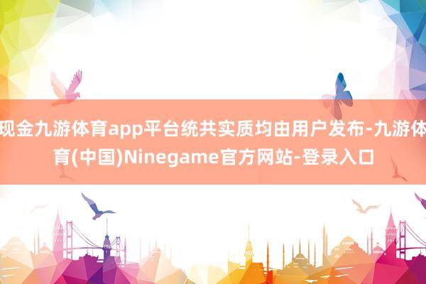 现金九游体育app平台统共实质均由用户发布-九游体育(中国)Ninegame官方网站-登录入口