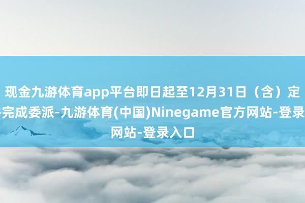 现金九游体育app平台即日起至12月31日（含）定购并完成委派-九游体育(中国)Ninegame官方网站-登录入口