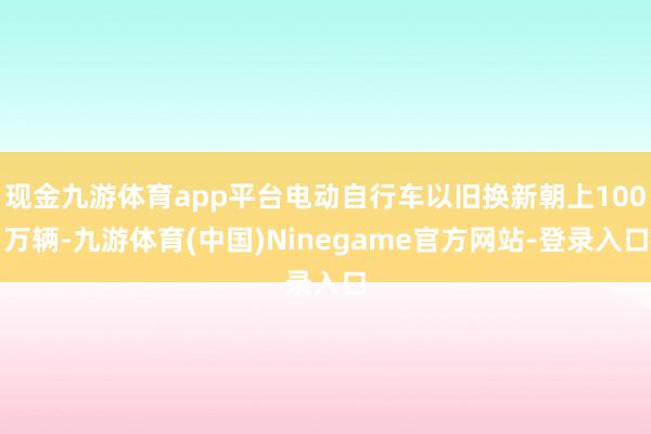 现金九游体育app平台电动自行车以旧换新朝上100万辆-九游体育(中国)Ninegame官方网站-登录入口